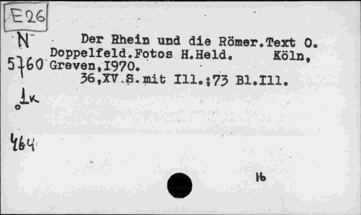 ﻿Е16
Der Rhein und die Romer.Text 0
DoPPelfeld.Fotos H.Held. Köln. 5K0 Greven, 1970. ’
1	36,XV,S. mit 111.173 B1.I11.
'ік’л
lb